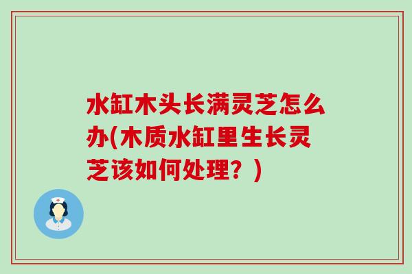 水缸木头长满灵芝怎么办(木质水缸里生长灵芝该如何处理？)