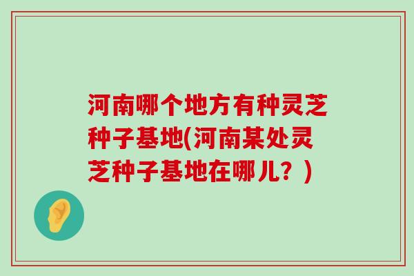 河南哪个地方有种灵芝种子基地(河南某处灵芝种子基地在哪儿？)