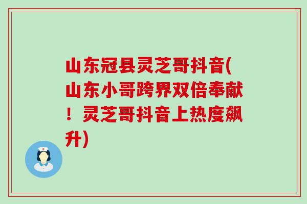 山东冠县灵芝哥抖音(山东小哥跨界双倍奉献！灵芝哥抖音上热度飙升)