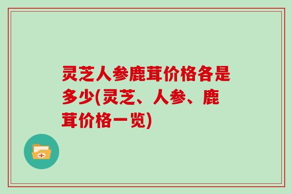 灵芝人参鹿茸价格各是多少(灵芝、人参、鹿茸价格一览)