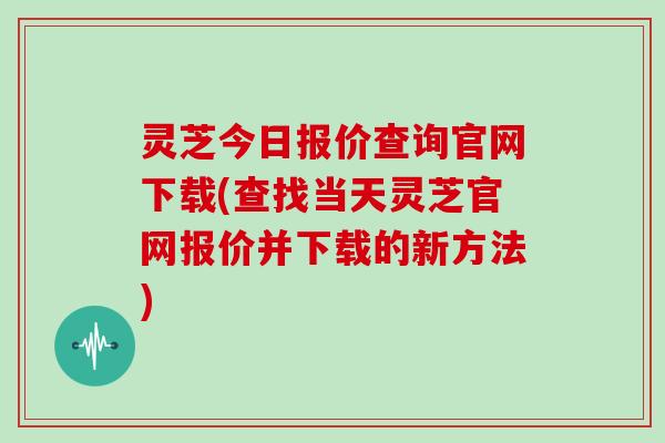 灵芝今日报价查询官网下载(查找当天灵芝官网报价并下载的新方法)