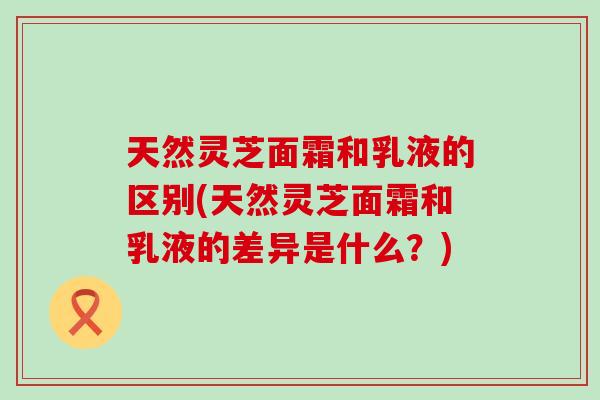 天然灵芝面霜和乳液的区别(天然灵芝面霜和乳液的差异是什么？)