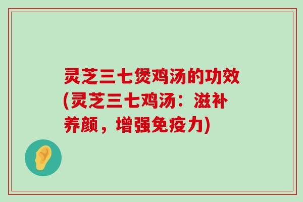 灵芝三七煲鸡汤的功效(灵芝三七鸡汤：滋补养颜，增强免疫力)