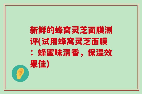 新鲜的蜂窝灵芝面膜测评(试用蜂窝灵芝面膜：蜂蜜味清香，保湿效果佳)