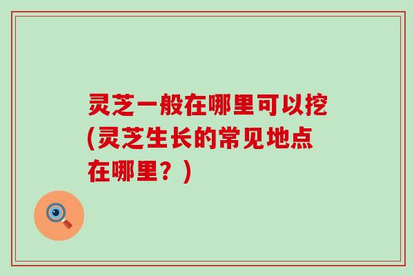 灵芝一般在哪里可以挖(灵芝生长的常见地点在哪里？)