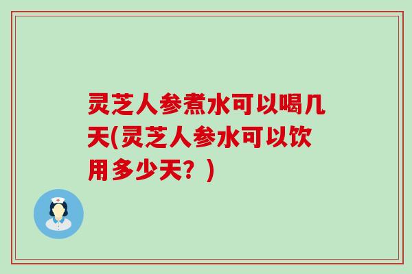 灵芝人参煮水可以喝几天(灵芝人参水可以饮用多少天？)