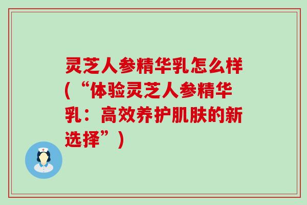 灵芝人参精华乳怎么样(“体验灵芝人参精华乳：高效养护的新选择”)