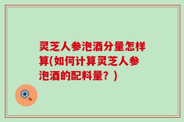 灵芝人参泡酒分量怎样算(如何计算灵芝人参泡酒的配料量？)