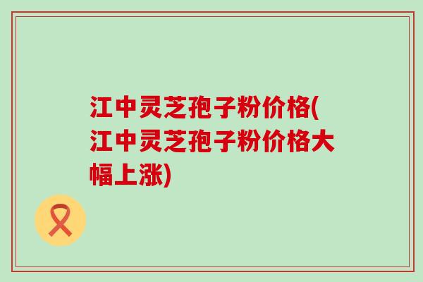 江中灵芝孢子粉价格(江中灵芝孢子粉价格大幅上涨)