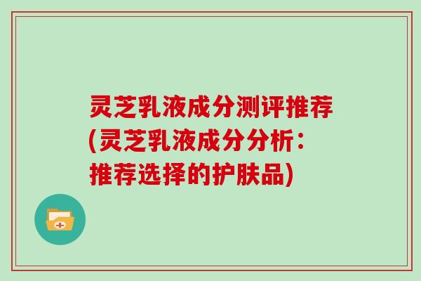 灵芝乳液成分测评推荐(灵芝乳液成分分析：推荐选择的护肤品)