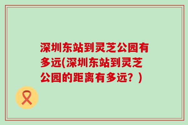 深圳东站到灵芝公园有多远(深圳东站到灵芝公园的距离有多远？)