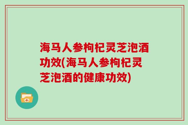 海马人参枸杞灵芝泡酒功效(海马人参枸杞灵芝泡酒的健康功效)