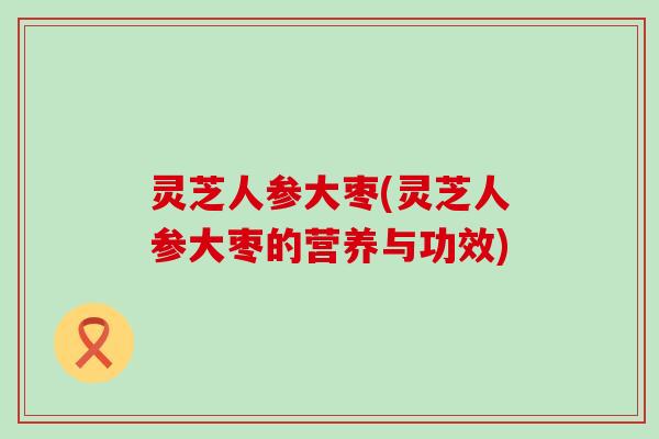 灵芝人参大枣(灵芝人参大枣的营养与功效)