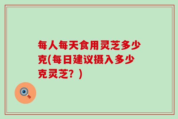 每人每天食用灵芝多少克(每日建议摄入多少克灵芝？)