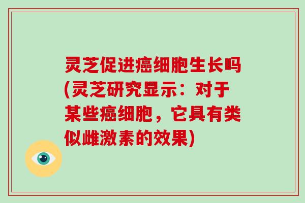 灵芝促进细胞生长吗(灵芝研究显示：对于某些细胞，它具有类似雌激素的效果)