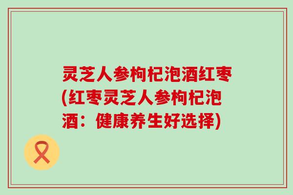 灵芝人参枸杞泡酒红枣(红枣灵芝人参枸杞泡酒：健康养生好选择)