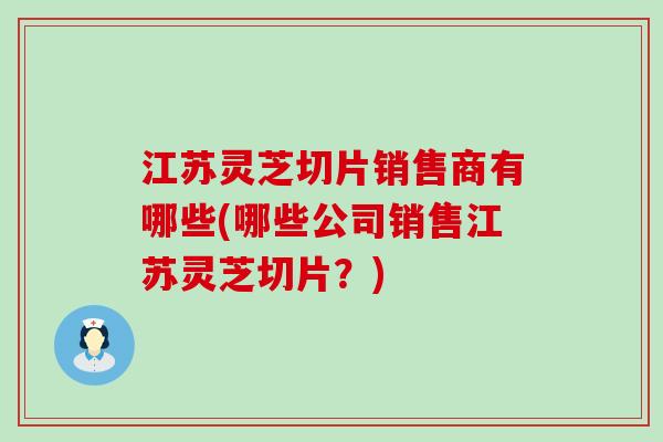 江苏灵芝切片销售商有哪些(哪些公司销售江苏灵芝切片？)