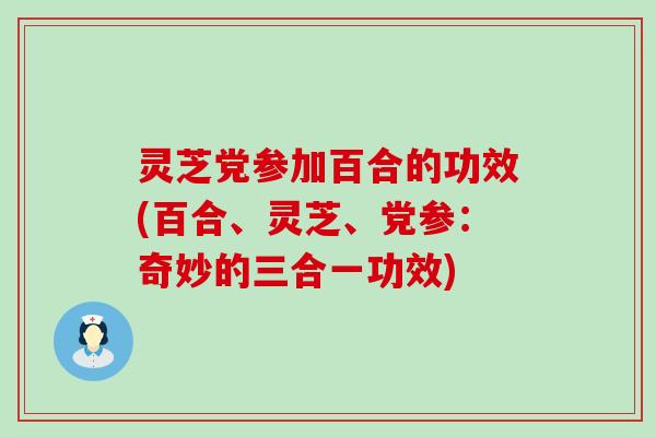 灵芝党参加百合的功效(百合、灵芝、党参：奇妙的三合一功效)