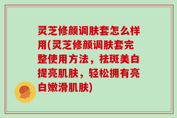 灵芝修颜调肤套怎么样用(灵芝修颜调肤套完整使用方法，祛斑美白提亮，轻松拥有亮白嫩滑)