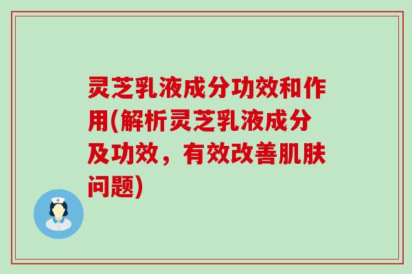 灵芝乳液成分功效和作用(解析灵芝乳液成分及功效，有效改善问题)