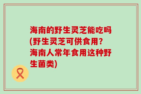 海南的野生灵芝能吃吗(野生灵芝可供食用？海南人常年食用这种野生菌类)