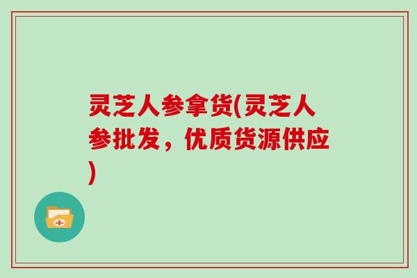 灵芝人参拿货(灵芝人参批发，优质货源供应)