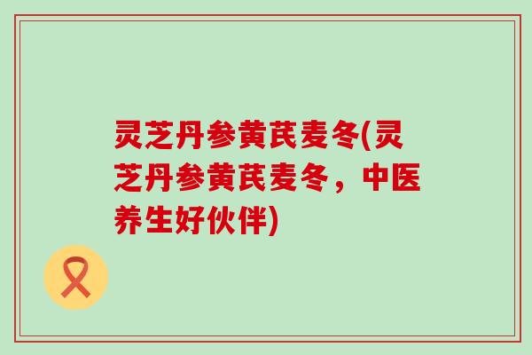 灵芝丹参黄芪麦冬(灵芝丹参黄芪麦冬，中医养生好伙伴)