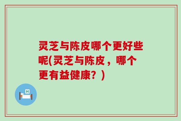 灵芝与陈皮哪个更好些呢(灵芝与陈皮，哪个更有益健康？)