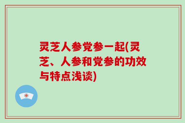 灵芝人参党参一起(灵芝、人参和党参的功效与特点浅谈)