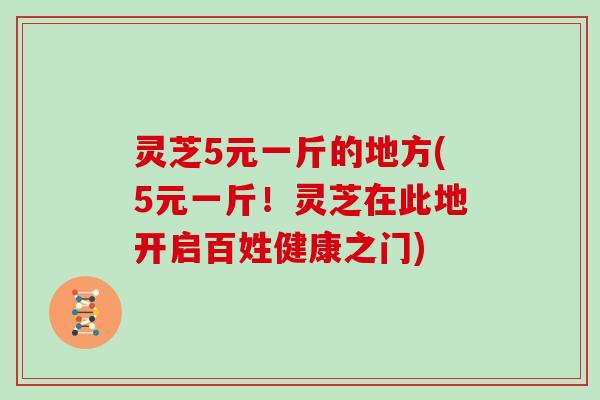 灵芝5元一斤的地方(5元一斤！灵芝在此地开启百姓健康之门)