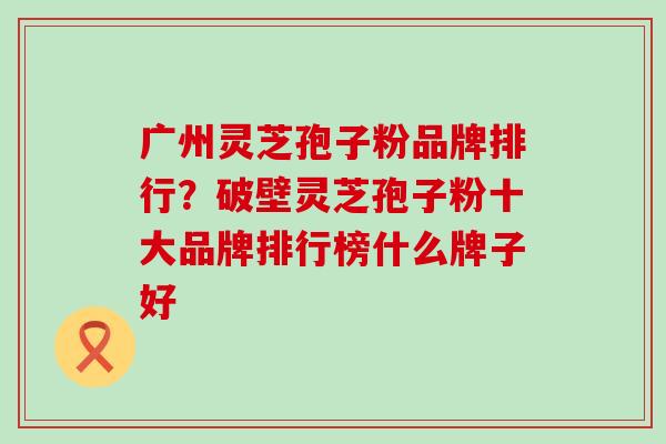 广州灵芝孢子粉品牌排行？破壁灵芝孢子粉十大品牌排行榜什么牌子好