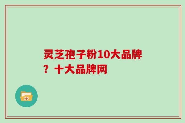 灵芝孢子粉10大品牌？十大品牌网