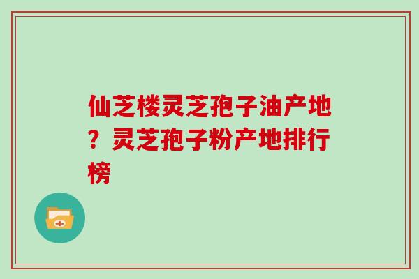 仙芝楼灵芝孢子油产地？灵芝孢子粉产地排行榜