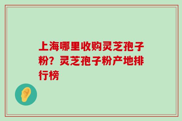 上海哪里收购灵芝孢子粉？灵芝孢子粉产地排行榜