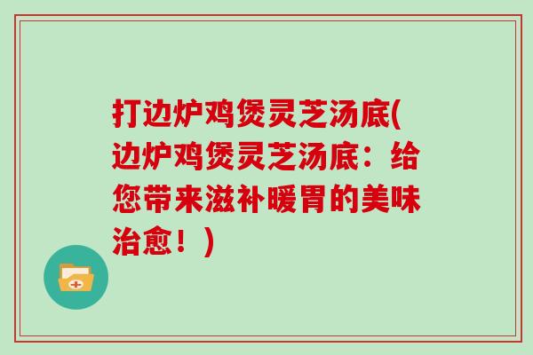 打边炉鸡煲灵芝汤底(边炉鸡煲灵芝汤底：给您带来滋补暖胃的美味愈！)