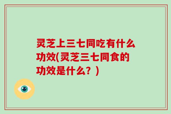 灵芝上三七同吃有什么功效(灵芝三七同食的功效是什么？)