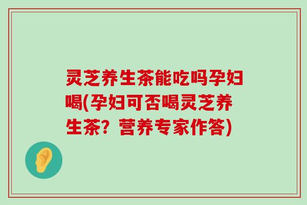 灵芝养生茶能吃吗孕妇喝(孕妇可否喝灵芝养生茶？营养专家作答)