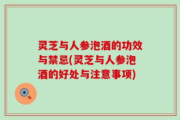 灵芝与人参泡酒的功效与禁忌(灵芝与人参泡酒的好处与注意事项)