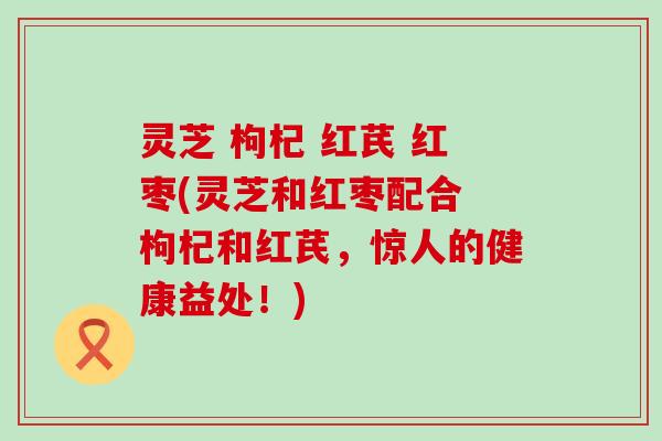 灵芝 枸杞 红芪 红枣(灵芝和红枣配合 枸杞和红芪，惊人的健康益处！)