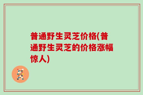 普通野生灵芝价格(普通野生灵芝的价格涨幅惊人)