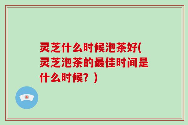 灵芝什么时候泡茶好(灵芝泡茶的佳时间是什么时候？)