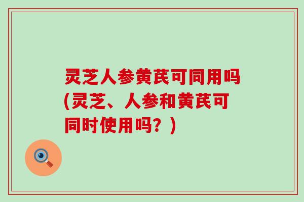 灵芝人参黄芪可同用吗(灵芝、人参和黄芪可同时使用吗？)