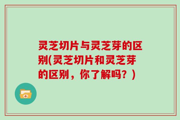 灵芝切片与灵芝芽的区别(灵芝切片和灵芝芽的区别，你了解吗？)