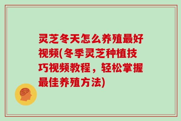 灵芝冬天怎么养殖好视频(冬季灵芝种植技巧视频教程，轻松掌握佳养殖方法)