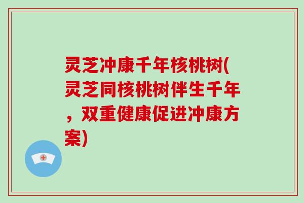 灵芝冲康千年核桃树(灵芝同核桃树伴生千年，双重健康促进冲康方案)