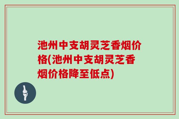 池州中支胡灵芝香烟价格(池州中支胡灵芝香烟价格降至低点)