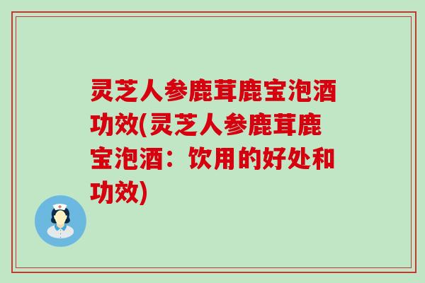 灵芝人参鹿茸鹿宝泡酒功效(灵芝人参鹿茸鹿宝泡酒：饮用的好处和功效)