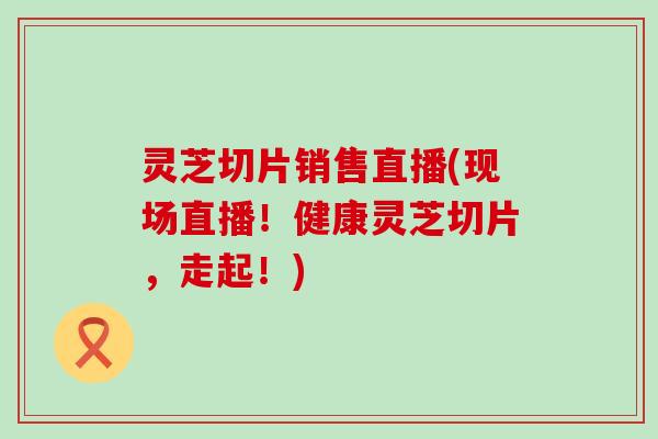 灵芝切片销售直播(现场直播！健康灵芝切片，走起！)