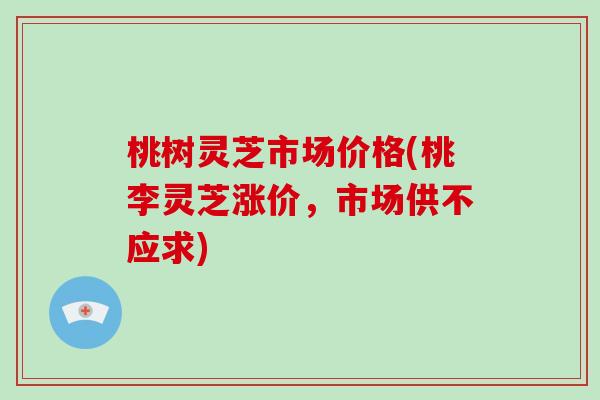 桃树灵芝市场价格(桃李灵芝涨价，市场供不应求)