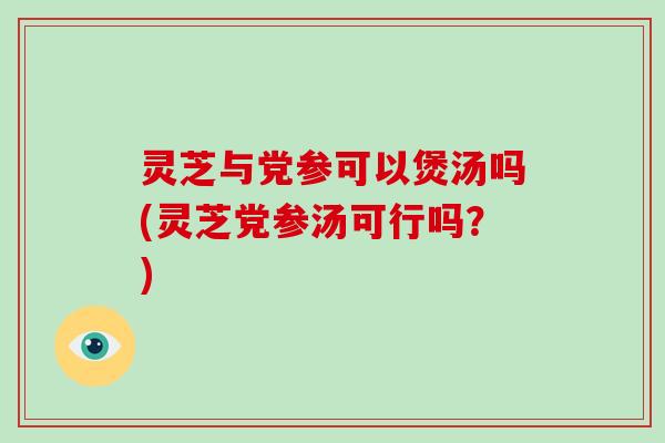 灵芝与党参可以煲汤吗(灵芝党参汤可行吗？)